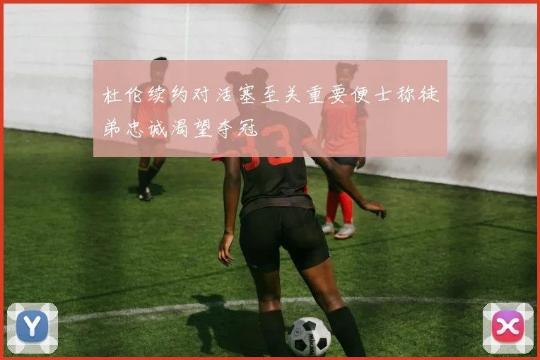 杜伦续约对活塞至关重要便士称徒弟忠诚渴望夺冠