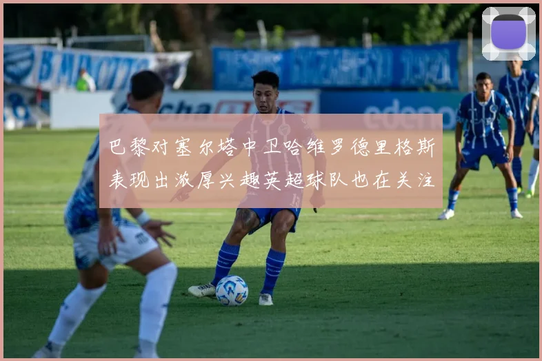 巴黎对塞尔塔中卫哈维罗德里格斯表现出浓厚兴趣英超球队也在关注他