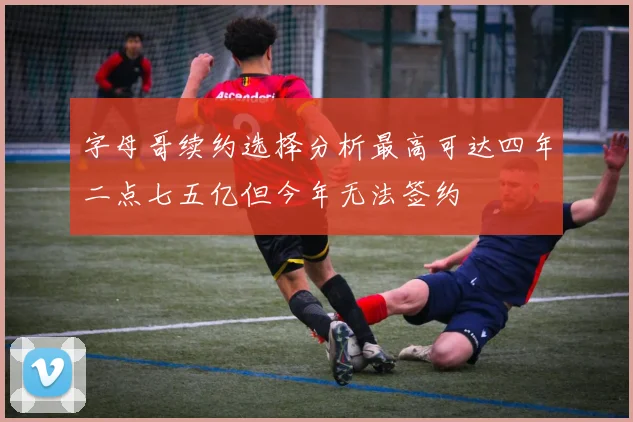 字母哥续约选择分析最高可达四年二点七五亿但今年无法签约
